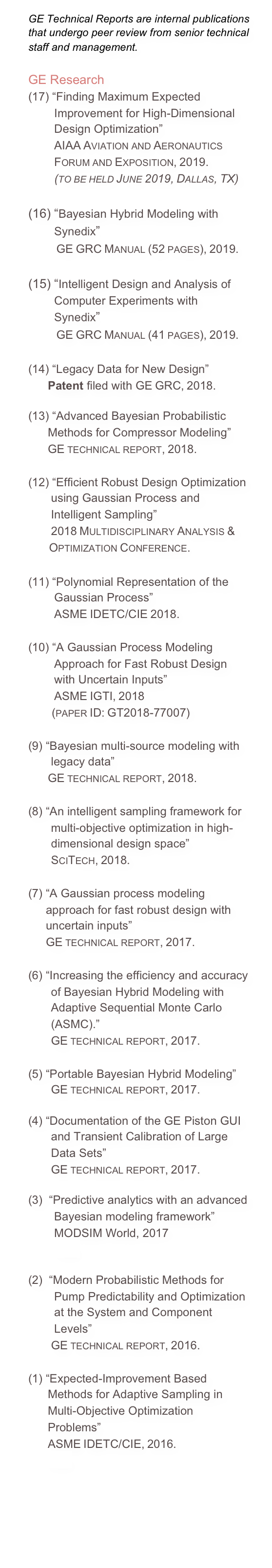 GE Technical Reports are internal publications that undergo peer review from senior technical staff and management.

GE Research
“Finding Maximum Expected
        Improvement for High-Dimensional
        Design Optimization”
        AIAA Aviation and Aeronautics
          Forum and Exposition, 2019.
          (to be held June 2019, Dallas, TX)

(16) “Bayesian Hybrid Modeling with         Synedix”         GE GRC Manual (52 pages), 2019.

(15) “Intelligent Design and Analysis of         Computer Experiments with         Synedix”         GE GRC Manual (41 pages), 2019.

(14) “Legacy Data for New Design”
      Patent filed with GE GRC, 2018.

(13) “Advanced Bayesian Probabilistic       Methods for Compressor Modeling”
      GE technical report, 2018.

(12) “Efficient Robust Design Optimization        using Gaussian Process and         Intelligent Sampling”
       2018 Multidisciplinary Analysis &         Optimization Conference.

(11) “Polynomial Representation of the          Gaussian Process”
        ASME IDETC/CIE 2018.

(10) “A Gaussian Process Modeling         Approach for Fast Robust Design         with Uncertain Inputs”
        ASME IGTI, 2018          (paper ID: GT2018-77007)

(9) “Bayesian multi-source modeling with        legacy data”
      GE technical report, 2018.

(8) “An intelligent sampling framework for        multi-objective optimization in high-        dimensional design space”        SciTech, 2018.

“A Gaussian process modeling approach for fast robust design with uncertain inputs” GE technical report, 2017.

(6) “Increasing the efficiency and accuracy        of Bayesian Hybrid Modeling with        Adaptive Sequential Monte Carlo        (ASMC).”        GE technical report, 2017.

(5) “Portable Bayesian Hybrid Modeling”        GE technical report, 2017.

(4) “Documentation of the GE Piston GUI        and Transient Calibration of Large        Data Sets”        GE technical report, 2017.

(3)  “Predictive analytics with an advanced           Bayesian modeling framework”         MODSIM World, 2017
        Link.

(2)  “Modern Probabilistic Methods for         Pump Predictability and Optimization
        at the System and Component         Levels”
       GE technical report, 2016.

(1) “Expected-Improvement Based       Methods for Adaptive Sampling in       Multi-Objective Optimization       Problems”       ASME IDETC/CIE, 2016.
       Link.


